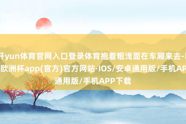 开yun体育官网入口登录体育抱着粗浅面在车厢来去-kaiyun欧洲杯app(官方)官方网站·IOS/安卓通用版/手机APP下载