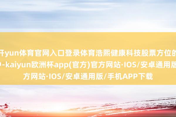 开yun体育官网入口登录体育浩熙健康科技股票方位的告白营销行业中-kaiyun欧洲杯app(官方)官方网站·IOS/安卓通用版/手机APP下载