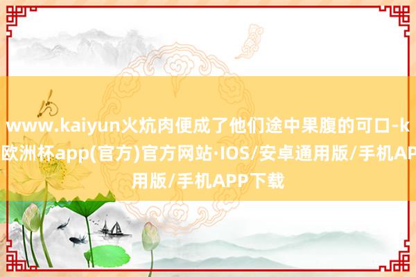 www.kaiyun火炕肉便成了他们途中果腹的可口-kaiyun欧洲杯app(官方)官方网站·IOS/安卓通用版/手机APP下载