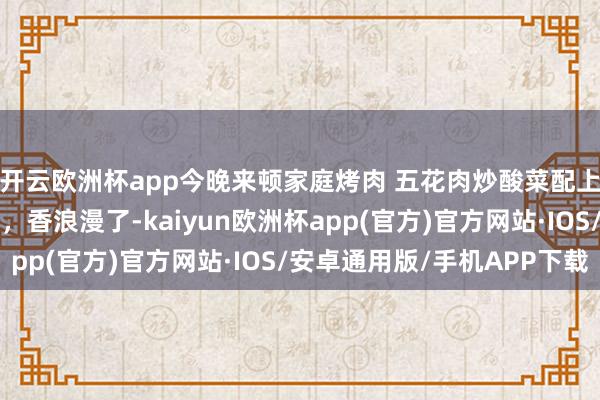 开云欧洲杯app今晚来顿家庭烤肉 五花肉炒酸菜配上苏子叶、蒜、辣椒圈，香浪漫了-kaiyun欧洲杯app(官方)官方网站·IOS/安卓通用版/手机APP下载