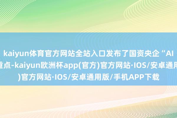 kaiyun体育官方网站全站入口发布了国资央企“AI+”专项行动施行重点-kaiyun欧洲杯app(官方)官方网站·IOS/安卓通用版/手机APP下载