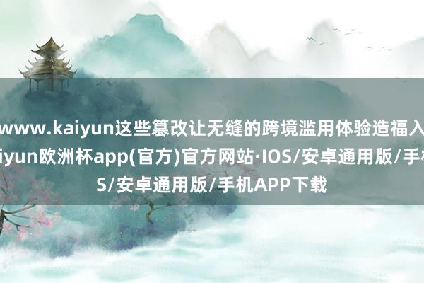 www.kaiyun这些篡改让无缝的跨境滥用体验造福入境搭客-kaiyun欧洲杯app(官方)官方网站·IOS/安卓通用版/手机APP下载