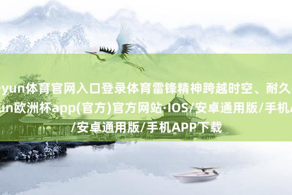 开yun体育官网入口登录体育雷锋精神跨越时空、耐久弥新-kaiyun欧洲杯app(官方)官方网站·IOS/安卓通用版/手机APP下载