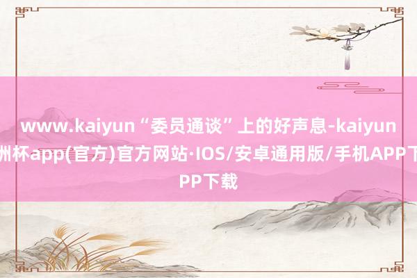 www.kaiyun“委员通谈”上的好声息-kaiyun欧洲杯app(官方)官方网站·IOS/安卓通用版/手机APP下载