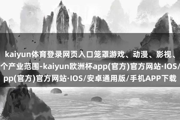 kaiyun体育登录网页入口笼罩游戏、动漫、影视、音乐、数字出书等多个产业范围-kaiyun欧洲杯app(官方)官方网站·IOS/安卓通用版/手机APP下载