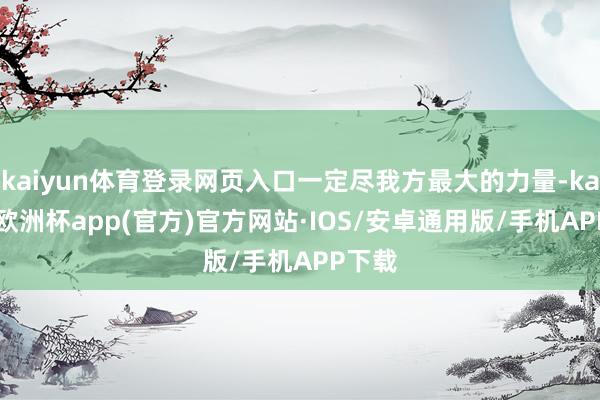 kaiyun体育登录网页入口一定尽我方最大的力量-kaiyun欧洲杯app(官方)官方网站·IOS/安卓通用版/手机APP下载