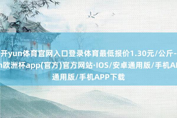 开yun体育官网入口登录体育最低报价1.30元/公斤-kaiyun欧洲杯app(官方)官方网站·IOS/安卓通用版/手机APP下载