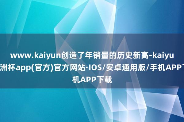 www.kaiyun创造了年销量的历史新高-kaiyun欧洲杯app(官方)官方网站·IOS/安卓通用版/手机APP下载