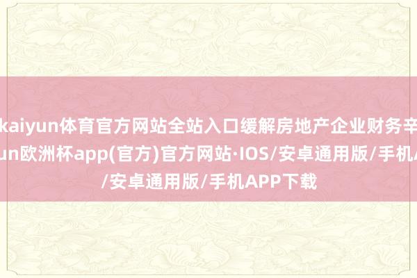 kaiyun体育官方网站全站入口缓解房地产企业财务辛劳-kaiyun欧洲杯app(官方)官方网站·IOS/安卓通用版/手机APP下载