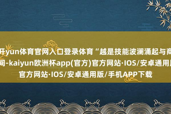 开yun体育官网入口登录体育“越是技能波澜涌起与商场热烈变革的期间-kaiyun欧洲杯app(官方)官方网站·IOS/安卓通用版/手机APP下载