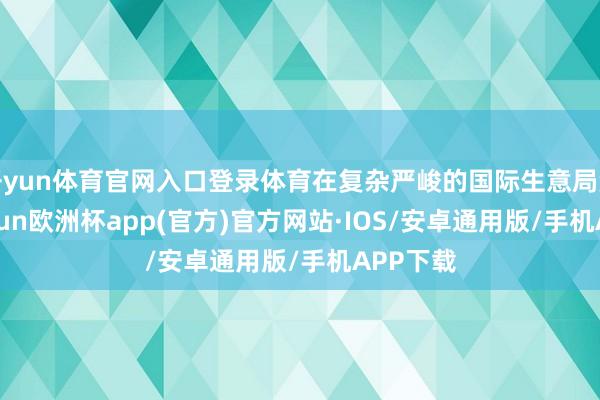 开yun体育官网入口登录体育在复杂严峻的国际生意局势下-kaiyun欧洲杯app(官方)官方网站·IOS/安卓通用版/手机APP下载