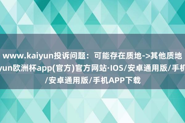 www.kaiyun投诉问题：可能存在质地->其他质地问题-kaiyun欧洲杯app(官方)官方网站·IOS/安卓通用版/手机APP下载
